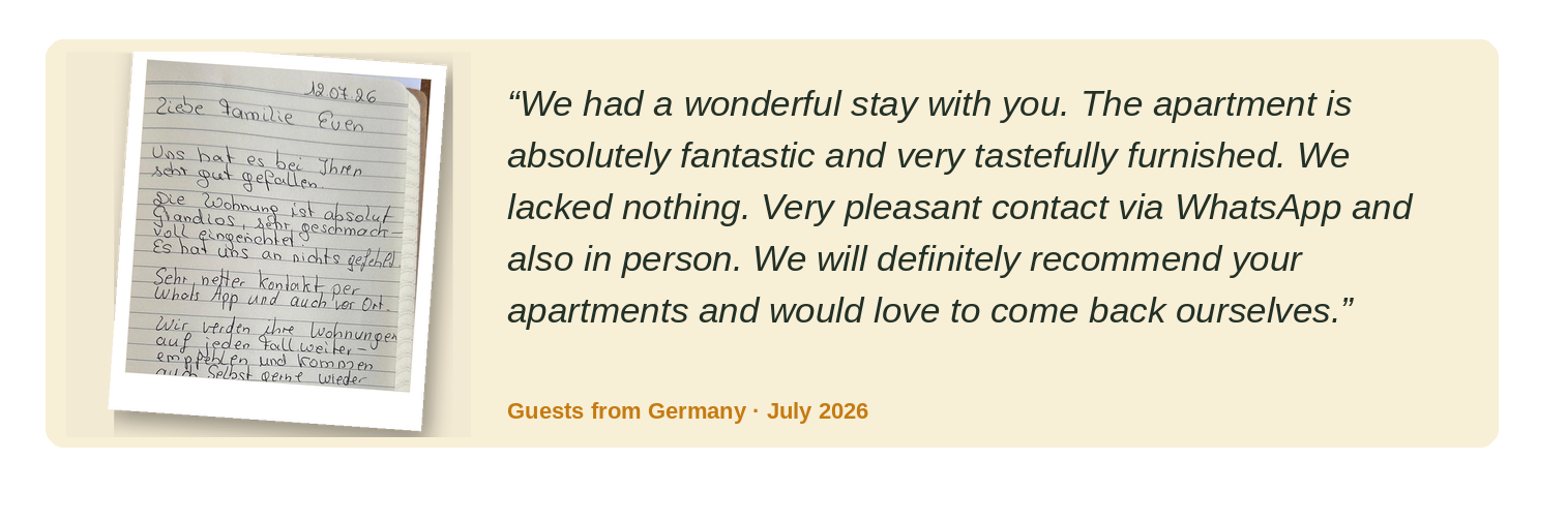 “We thoroughly enjoyed our stay with you. The apartment is absolutely wonderful and beautifully furnished. Nothing was missing. Very friendly contact by WhatsApp and in person as well. We will certainly recommend your apartments and would be happy to return ourselves.” Guests from Germany · July 2026
