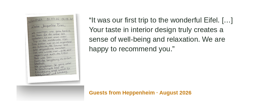 “It was our first trip to the wonderful Eifel. […] Your sense of interior design truly creates comfort and relaxation. We are happy to recommend you.” Guests from Heppenheim · August 2026