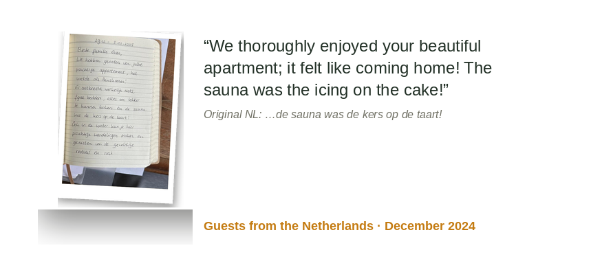 “We enjoyed your beautiful apartment; it felt like coming home! The sauna was the icing on the cake!” Original NL: “... de sauna was de kers op de taart!” Guests from the Netherlands · December 2024